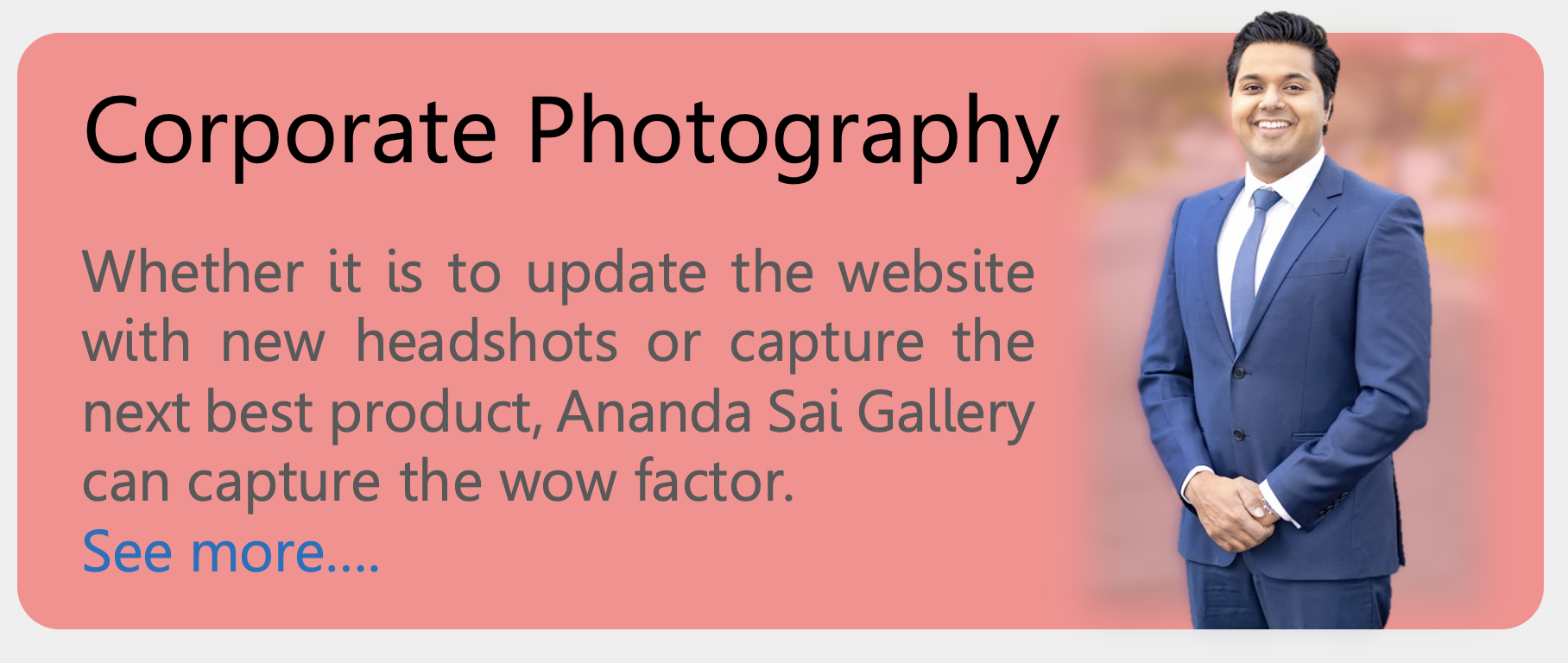 Corporate Photography: Whether it is to update the website with new headshots or capture the next best product, Ananda Sai Gallery can capture the wow factor. 